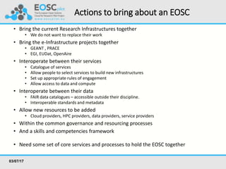Actions to bring about an EOSC
• Bring the current Research Infrastructures together
• We do not want to replace their work
• Bring the e-Infrastructure projects together
• GEANT , PRACE
• EGI, EUDat, OpenAire
• Interoperate between their services
• Catalogue of services
• Allow people to select services to build new infrastructures
• Set up appropriate rules of engagement
• Allow access to data and compute
• Interoperate between their data
• FAIR data catalogues – accessible outside their discipline.
• Interoperable standards and metadata
• Allow new resources to be added
• Cloud providers, HPC providers, data providers, service providers
• Within the common governance and resourcing processes
• And a skills and competencies framework
• Need some set of core services and processes to hold the EOSC together
03/07/17
 
