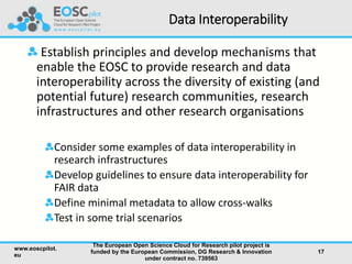 Data Interoperability
Establish principles and develop mechanisms that
enable the EOSC to provide research and data
interoperability across the diversity of existing (and
potential future) research communities, research
infrastructures and other research organisations
Consider some examples of data interoperability in
research infrastructures
Develop guidelines to ensure data interoperability for
FAIR data
Define minimal metadata to allow cross-walks
Test in some trial scenarios
www.eoscpilot.
eu
The European Open Science Cloud for Research pilot project is
funded by the European Commission, DG Research & Innovation
under contract no. 739563
17
 