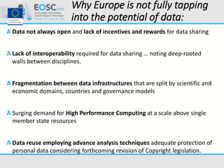 Why Europe is not fully tapping
into the potential of data:
Data not always open and lack of incentives and rewards for data sharing
Lack of interoperability required for data sharing … noting deep-rooted
walls between disciplines.
Fragmentation between data infrastructures that are split by scientific and
economic domains, countries and governance models
Surging demand for High Performance Computing at a scale above single
member state resources
Data reuse employing advance analysis techniques adequate protection of
personal data considering forthcoming revision of Copyright legislation.
 