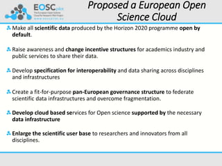 Proposed a European Open
Science Cloud
Make all scientific data produced by the Horizon 2020 programme open by
default.
Raise awareness and change incentive structures for academics industry and
public services to share their data.
Develop specification for interoperability and data sharing across disciplines
and infrastructures
Create a fit-for-purpose pan-European governance structure to federate
scientific data infrastructures and overcome fragmentation.
Develop cloud based services for Open science supported by the necessary
data infrastructure
Enlarge the scientific user base to researchers and innovators from all
disciplines.
 