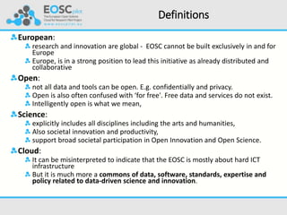 Definitions
European:
research and innovation are global - EOSC cannot be built exclusively in and for
Europe
Europe, is in a strong position to lead this initiative as already distributed and
collaborative
Open:
not all data and tools can be open. E.g. confidentially and privacy.
Open is also often confused with ‘for free'. Free data and services do not exist.
Intelligently open is what we mean,
Science:
explicitly includes all disciplines including the arts and humanities,
Also societal innovation and productivity,
support broad societal participation in Open Innovation and Open Science.
Cloud:
It can be misinterpreted to indicate that the EOSC is mostly about hard ICT
infrastructure
But it is much more a commons of data, software, standards, expertise and
policy related to data-driven science and innovation.
 