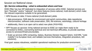 Session on National views
FulvioGaleazzi / EOSC-hubweek / Prague, 2019-04-11 6
Q1: Service onboarding - what is onboarded where and how
EOSC-Pillar has two WP dedicated to integration of services within EOSC. Selected services are
born “thematic” and/or “national”, but share features (trans-national, multi-domain) which make
the relevant experience suitable to be generalized.
●
WP6 focuses on data: 9 trans-national (multi-domain) pilots
●
data provenance, FAIR data for environment and eartch communities, data repositories
interconnection, software code preservation, SSH, life-sciences, seismology, cultural heritage
●
additionally, there is an open call to select new pilots (M18-M36)
●
WP7 focuses on services: bring national services to EOSC (or make them ready to be
connected to EOSC), overcoming technical and non-technical difficulties, to provide seamless
access to services/infrastructures/data.
●
Scale up services (GPU computing, Galaxy, Business Decision Support Sytem, VLE/VRE, “code
mobility”) to European level, and validate (services themselves, integration procedure, AAI
solutions).
Final goal: assess robustness, establish operational readiness for production environment.
 