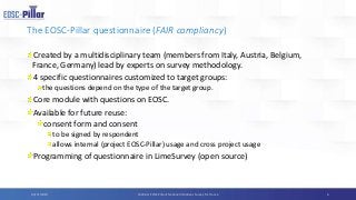 The EOSC-Pillar questionnaire (FAIR compliancy)
Created by a multidisciplinary team (members from Italy, Austria, Belgium,
France, Germany) lead by experts on survey methodology.
4 specific questionnaires customized to target groups:
the questions depend on the type of the target group.
Core module with questions on EOSC.
Available for future reuse:
consent form and consent
to be signed by respondent
allows internal (project EOSC-Pillar) usage and cross project usage
Programming of questionnaire in LimeSurvey (open source)
604/11/2019 Webinar EOSC-Pillar’s National Initiatives Survey for France
 