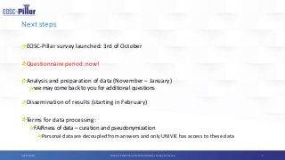 Next steps
EOSC-Pillar survey launched: 3rd of October
Questionnaire period: now!
Analysis and preparation of data (November – January)
we may come back to you for additional questions
Dissemination of results (starting in February)
Terms for data processing:
FAIRness of data – curation and pseudonymization
Personal data are decoupled from answers and only UNIVIE has access to these data
704/11/2019 Webinar EOSC-Pillar’s National Initiatives Survey for France
 