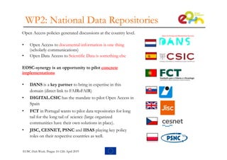 WP2: National Data Repositories
Open Access policies generated discussions at the country level.
• Open Access to documental information is one thing
(scholarly communications)
• Open Data Access to Scientific Data is something else
EOSC-synergy is an opportunity to pilot concrete
implementations
• DANS is a key partner to bring in expertise in this
domain (direct link to FAIRsFAIR)
• DIGITAL.CSIC has the mandate to pilot Open Access in
Spain
• FCT in Portugal wants to pilot data repositories for long
tail for the long tail of science (large organized
communities have their own solutions in place).
• JISC, CESNET, PSNC and IISAS playing key policy
roles on their respective countries as well.
EOSC-Hub Week. Prague 10-12th April 2019
 