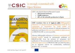 is strongly commited with
Open Science
CSIC mandates that as of April 1st 2019 bibliographic
references of all peer-reviewed publications made by its
community of researchers are made public in
DIGITAL.CSIC, from the moment of editorial acceptance for
publication and that its full texts are available in open access
on DIGITAL.CSIC as soon as possible.
Likewise, bibliographic references of datasets associated with
journal articles should be permanently published in
DIGITAL.CSIC from the moment of acceptance for
publication of the associated articles and that such datasets be
offered in open access in DIGITAL.CSIC provided that there
are no legitimate reasons for confidentiality, intellectual
property and / or security.
CSIC is the Spanish National Research Council:
• 120 research institutes
• 15,000 employees
• 20% of the scientific production in Spain
EOSC-Hub Week. Prague 10-12th April 2019
 