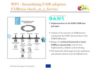 WP3 - Streamlining FAIR adoption
FAIRness check_as_a_Service
§ Implementation of the EOSC FAIR data
principles
§ Analysis of the outcomes on FAIR practices
coming from the EOSC-relevant context in the
FAIRsFAIR project
§ Design of a technical framework to check
FAIRness operationally at the level of:
implementation, validation and monitoring.
§ The framework will leverage from the architecture
and technical solutions from the SQAaaS work.
EOSC-Hub Week. Prague 10-12th April 2019
 