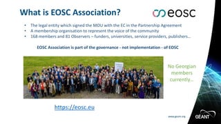 www.geant.org
www.geant.org
What is EOSC Association?
• The legal entity which signed the MOU with the EC in the Partnership Agreement
• A membership organisation to represent the voice of the community
• 168 members and 81 Observers – funders, universities, service providers, publishers…
EOSC Association is part of the governance - not implementation - of EOSC
https://eosc.eu
No Georgian
members
currently…
 
