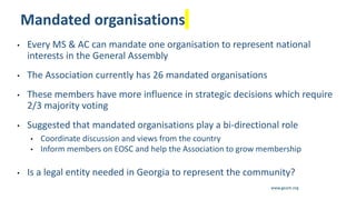 www.geant.org
Mandated organisations
• Every MS & AC can mandate one organisation to represent national
interests in the General Assembly
• The Association currently has 26 mandated organisations
• These members have more influence in strategic decisions which require
2/3 majority voting
• Suggested that mandated organisations play a bi-directional role
• Coordinate discussion and views from the country
• Inform members on EOSC and help the Association to grow membership
• Is a legal entity needed in Georgia to represent the community?
13
 