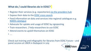 www.geant.org
www.geant.org
• Register their services (e.g. repositories) via the providers hub
• Expose their data to the EOSC cross-search
• Feed information on data and services into regional catalogues e.g.
NI4OS catalogue
• Advocate for uptake and usage of EOSC by signposting
• Train researchers / help researchers to use EOSC
• Attend events to upskill themselves on EOSC
• ….
Check out training and infographic for libraries from EOSC Future – and
panel session at LIBER in Budapest in July
What do / could libraries do in EOSC?
28 |
 