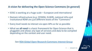 www.geant.org
www.geant.org
• EOSC is working at a huge scale – European and international
• Domain infrastructure (e.g. CESSDA, ELIXIR), national infra and
institutional RDM are just different levels of the “Commons”
• Every level needs to interact via open APIs as far as possible
• What we all need is a basic framework for Open Science that is
pluggable and allows any type of services and data to be compiled
depending on the context and user need.
See RDA Global Open Research Commons Interest Group
A vision for delivering the Open Science Commons (in general)
29 |
 