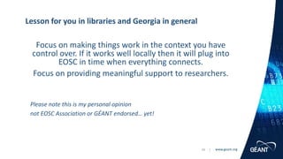 www.geant.org
www.geant.org
Focus on making things work in the context you have
control over. If it works well locally then it will plug into
EOSC in time when everything connects.
Focus on providing meaningful support to researchers.
Please note this is my personal opinion
not EOSC Association or GÉANT endorsed… yet!
Lesson for you in libraries and Georgia in general
34 |
 