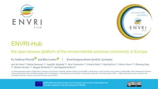ENVRI-FAIR has received funding from the European Union’s Horizon 2020 research and
innovation programme under grant agreement No 824068
ENVRI-Hub
the open-access platform of the environmental sciences community in Europe
by Andreas Petzold and Rita Gomes | Forschungszentrum Juelich, Germany
and Ari Asmi (2), Katrin Seemeyer (1), Angeliki Adamaki (3), Alex Vermeulen (3), Daniele Bailo (4), Keith Jeffery (5), Helen Glaves (5), Zhiming Zhao
(6), Markus Stocker (7), Maggie Hellström (8), and Magdalena Brus(3)
(1) Forschungszentrum Jülich GmbH, Jülich, Germany; (2) University of Helsinki, Helsinki, Finland; (3) ICOS ERIC, Carbon Portal, Lund University, Lund, Sweden; (4) EPOS-ERIC, Istituto Nazionale di Geofisica
e Vulcanologia, Roma, Italy; (5) British Geological Survey, Nottingham, United Kingdom; (6) University of Amsterdam, Amsterdam, The Netherlands; (7) TIB — Leibniz Information Centre for Science and
Technology, Hannover, Germany, (8) Lund University, Lund, Sweden
 