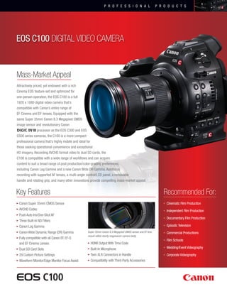 P R O F E S S I O N A L

P R O D U C T S

EOS C100 DIGITAL VIDEO CAMERA

Mass-Market Appeal
Attractively priced, yet endowed with a rich
Cinema EOS feature-set and optimized for
one-person operation, the EOS C100 is a full
1920 x 1080 digital video camera that’s
compatible with Canon’s entire range of
EF Cinema and EF-lenses. Equipped with the
same Super 35mm Canon 8.3 Megapixel CMOS
image sensor and revolutionary Canon
DV III processor as the EOS C300 and EOS
C500 series cameras, the C100 is a more compact
professional camera that’s highly mobile and ideal for
those seeking operational convenience and exceptional
HD imagery. Recording AVCHD format video to dual SD cards, the
C100 is compatible with a wide range of workflows and can acquire
content to suit a broad range of post production/color-grading preferences,
including Canon Log Gamma and a new Canon Wide DR Gamma. Autofocus
recording with supported AF lenses, a multi-angle control/LCD panel, a removable
handle and rotating grip, and many other innovations provide compelling mass-market appeal.

Key Features

Recommended For:

•	Canon Super 35mm CMOS Sensor

• Cinematic Film Production

•	AVCHD Codec

• Independent Film Production

•	Push Auto Iris/One-Shot AF

• Documentary Film Production

•	Three Built-In ND Filters

• Episodic Television

•	Canon Log Gamma
•	Canon Wide Dynamic Range (DR) Gamma

Super 35mm Canon 8.3 Megapixel CMOS sensor and EF lens
mount within sturdy magnesium camera body.

• Commercial Productions

•	Fully compatible with all Canon EF, EF-S
and EF Cinema Lenses

•	HDMI Output With Time Code

•	Dual SD Card Slots

•	Built-In Microphone

• Wedding/Event Videography

•	29 Custom Picture Settings

•	Twin XLR Connectors in Handle

• Corporate Videography

•	Waveform Monitor/Edge Monitor Focus Assist

•	Compatibility with Third-Party Accessories

• Film Schools

 