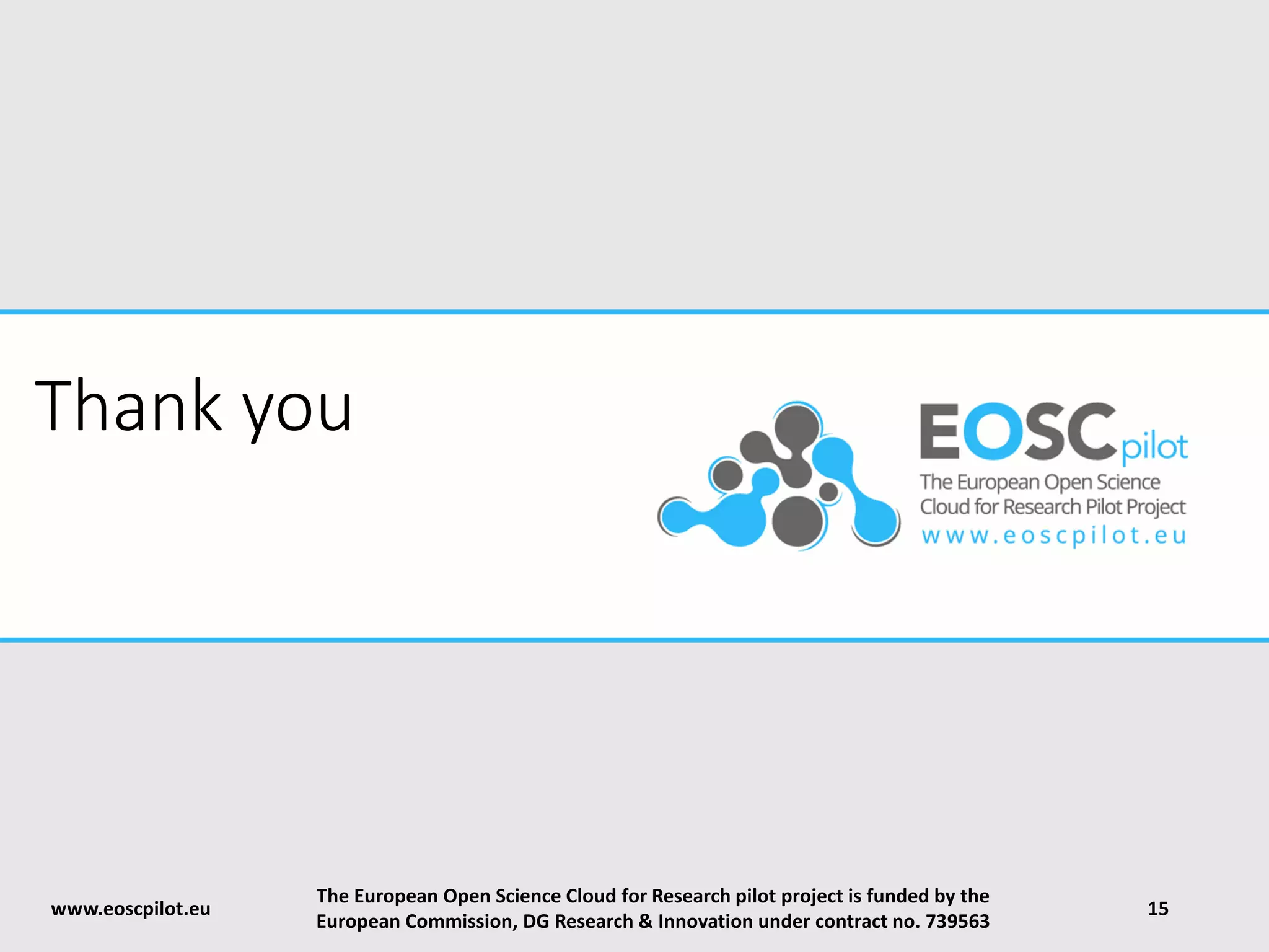 Thank you
www.eoscpilot.eu
The European Open Science Cloud for Research pilot project is funded by the
European Commission, DG Research & Innovation under contract no. 739563
15
 