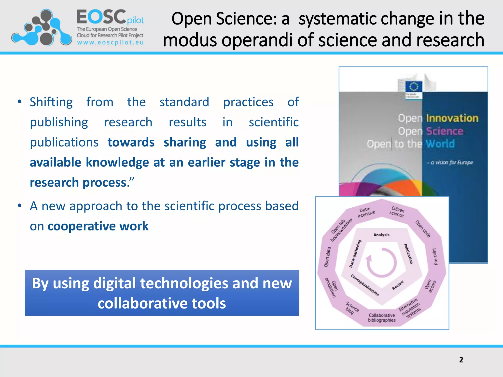 Open Science: a systematic change in the
modus operandi of science and research
• Shifting from the standard practices of
publishing research results in scientific
publications towards sharing and using all
available knowledge at an earlier stage in the
research process.”
• A new approach to the scientific process based
on cooperative work
2
By using digital technologies and new
collaborative tools
 