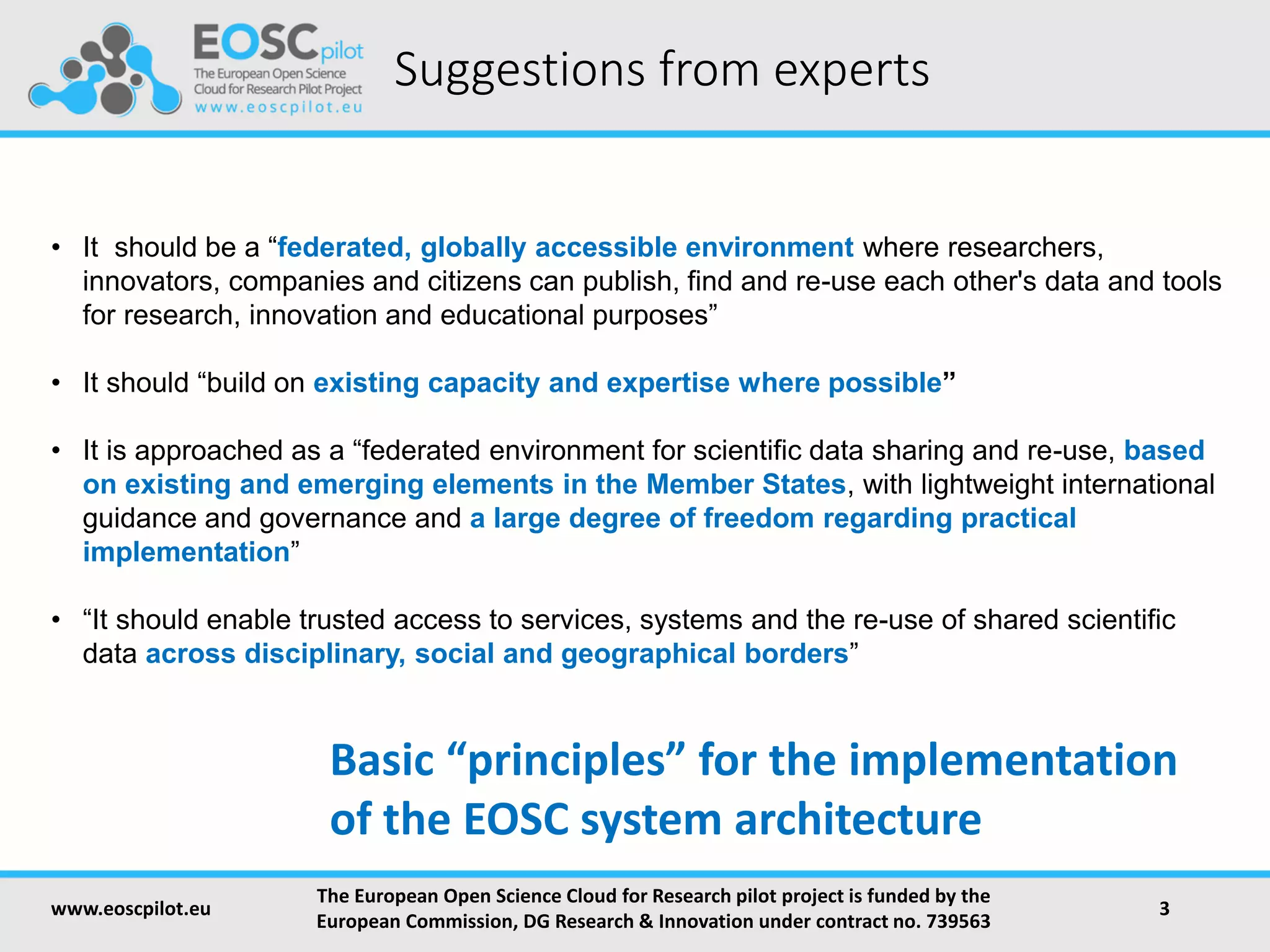 Suggestions from experts
• It should be a “federated, globally accessible environment where researchers,
innovators, companies and citizens can publish, find and re-use each other's data and tools
for research, innovation and educational purposes”
• It should “build on existing capacity and expertise where possible”
• It is approached as a “federated environment for scientific data sharing and re-use, based
on existing and emerging elements in the Member States, with lightweight international
guidance and governance and a large degree of freedom regarding practical
implementation”
• “It should enable trusted access to services, systems and the re-use of shared scientific
data across disciplinary, social and geographical borders”
www.eoscpilot.eu
The European Open Science Cloud for Research pilot project is funded by the
European Commission, DG Research & Innovation under contract no. 739563
3
Basic “principles” for the implementation
of the EOSC system architecture
 