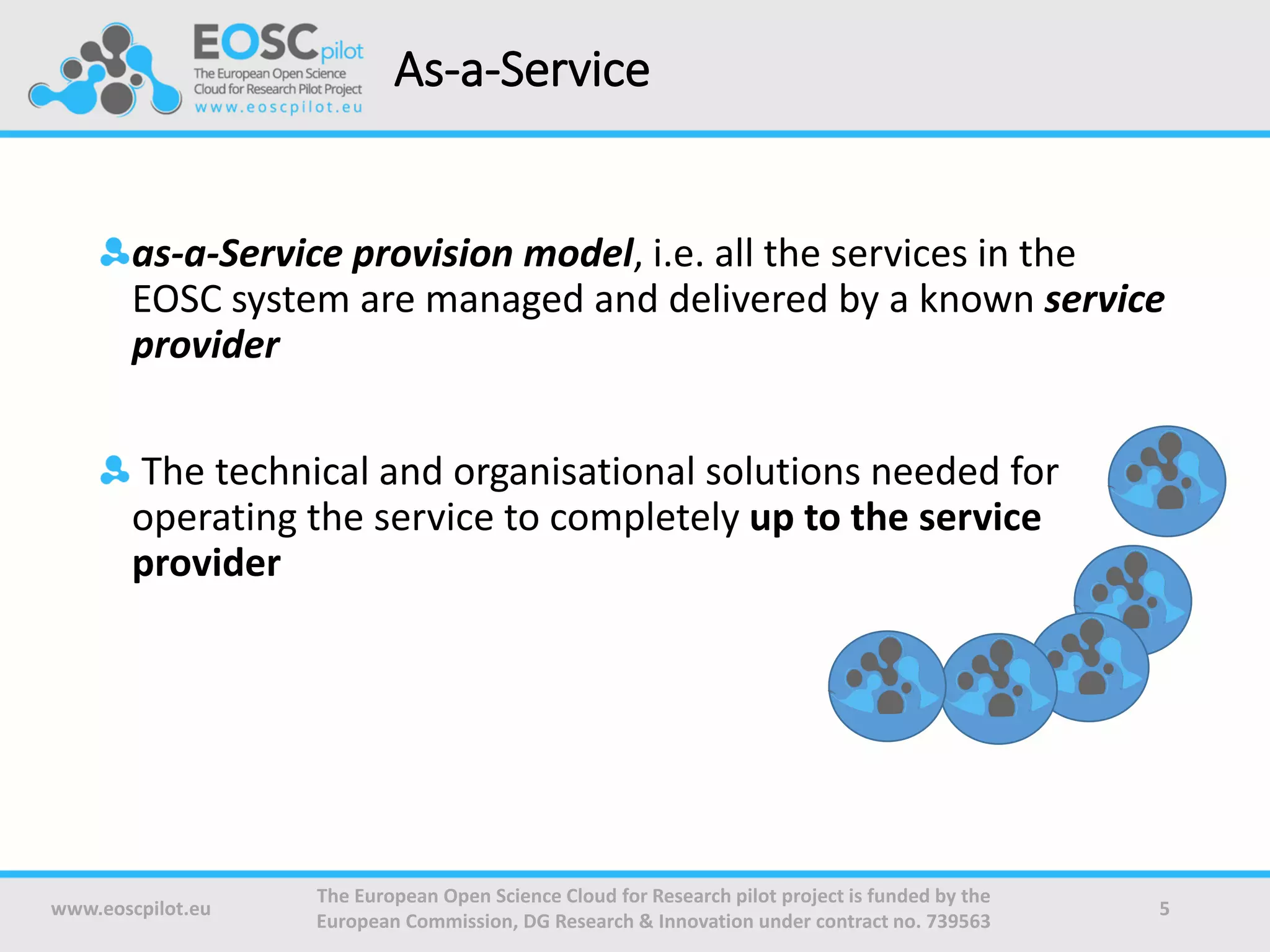 As-a-Service
as-a-Service provision model, i.e. all the services in the
EOSC system are managed and delivered by a known service
provider
The technical and organisational solutions needed for
operating the service to completely up to the service
provider
www.eoscpilot.eu
The European Open Science Cloud for Research pilot project is funded by the
European Commission, DG Research & Innovation under contract no. 739563
5
 