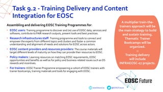 eoscfuture.eu @EOSCFuture
Task 9.2 -Training Delivery and Content
Integration for EOSC
Assembling and delivering EOSCTraining Programmes for:
• EOSC users: Training programme to discover and (re) use of EOSC data, services and
software, contribute to FAIR research outputs, present tools and best practices.
• Research infrastructures staff: Training programme and tools to connect and
empower the experts from different topics and clusters and foster a common
understanding and alignment of needs and solutions for EOSC across actors.
• EOSC content providers and resources providers: The course materials will
target different levels of maturity on how they can provide their resources to EOSC.
• Policy makers: Learning resources on matching EOSC requirements, EOSC
opportunities and benefits as well as for policy and business-related issues such as OS
rewards and incentives.
• For trainers: EOSC Trainer Programme empowering a cohort of EOSC trainers with
trainer bootcamps, training materials and tools for engaging with EOSC.
A multiplier train-the-
trainers approach will be
the main strategy to build
and sustain training.
Thematic Trainer
Bootcamps will be
organized.
::
Training delivery
will include
INFRAEOSC-07 projects.
 