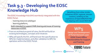 eoscfuture.eu @EOSCFuture
Task 9.3 - Developing the EOSC
Knowledge Hub
The EOSC Knowledge Hub (KH) seamlessly integrated with the
EOSC Portal:
o training resource catalogue
o learning platform,
both intended to support FAIR sharing and reuse of training
resources in EOSC
From an architecture point of view, the KH will build on
existing technologies, concepts and initiatives
WP9 will specify the KH, will hand over the specification to
WP5 for implementation, and after validation toWP7 for
operation within the EOSC Portal.
WP5
Design and Development
of Portal Demand Layer
EOSC Front-Office
Functionalities for Support
andTraining
Benefiting from other similar
initiatives (EOSC regional, domain
clusters), building on the
experience of OpenAIRE/FOSTER
and aligning with recent RDA WGs
 
