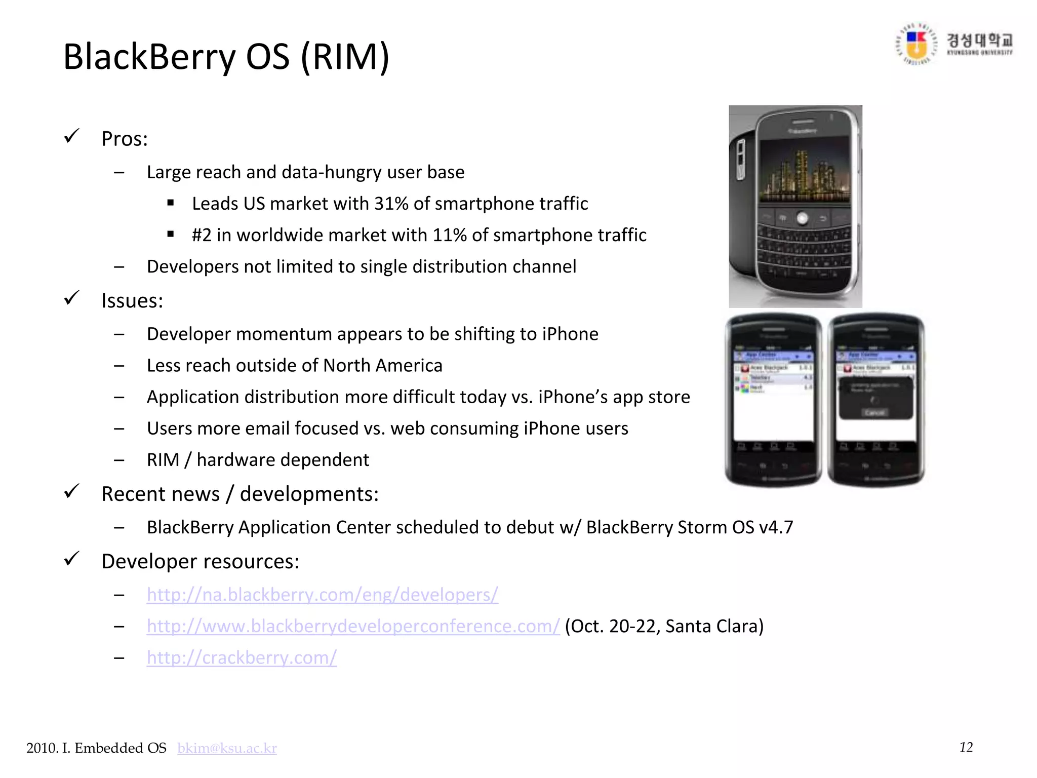 12BlackBerry OS (RIM)Pros:Large reach and data-hungry user baseLeads US market with 31% of smartphone traffic #2 in worldwide market with 11% of smartphone traffic Developers not limited to single distribution channelIssues:Developer momentum appears to be shifting to iPhoneLess reach outside of North AmericaApplication distribution more difficult today vs. iPhone’s app store Users more email focused vs. web consuming iPhone usersRIM / hardware dependentRecent news / developments:BlackBerry Application Center scheduled to debut w/ BlackBerry Storm OS v4.7Developer resources:http://na.blackberry.com/eng/developers/http://www.blackberrydeveloperconference.com/ (Oct. 20-22, Santa Clara)http://crackberry.com/