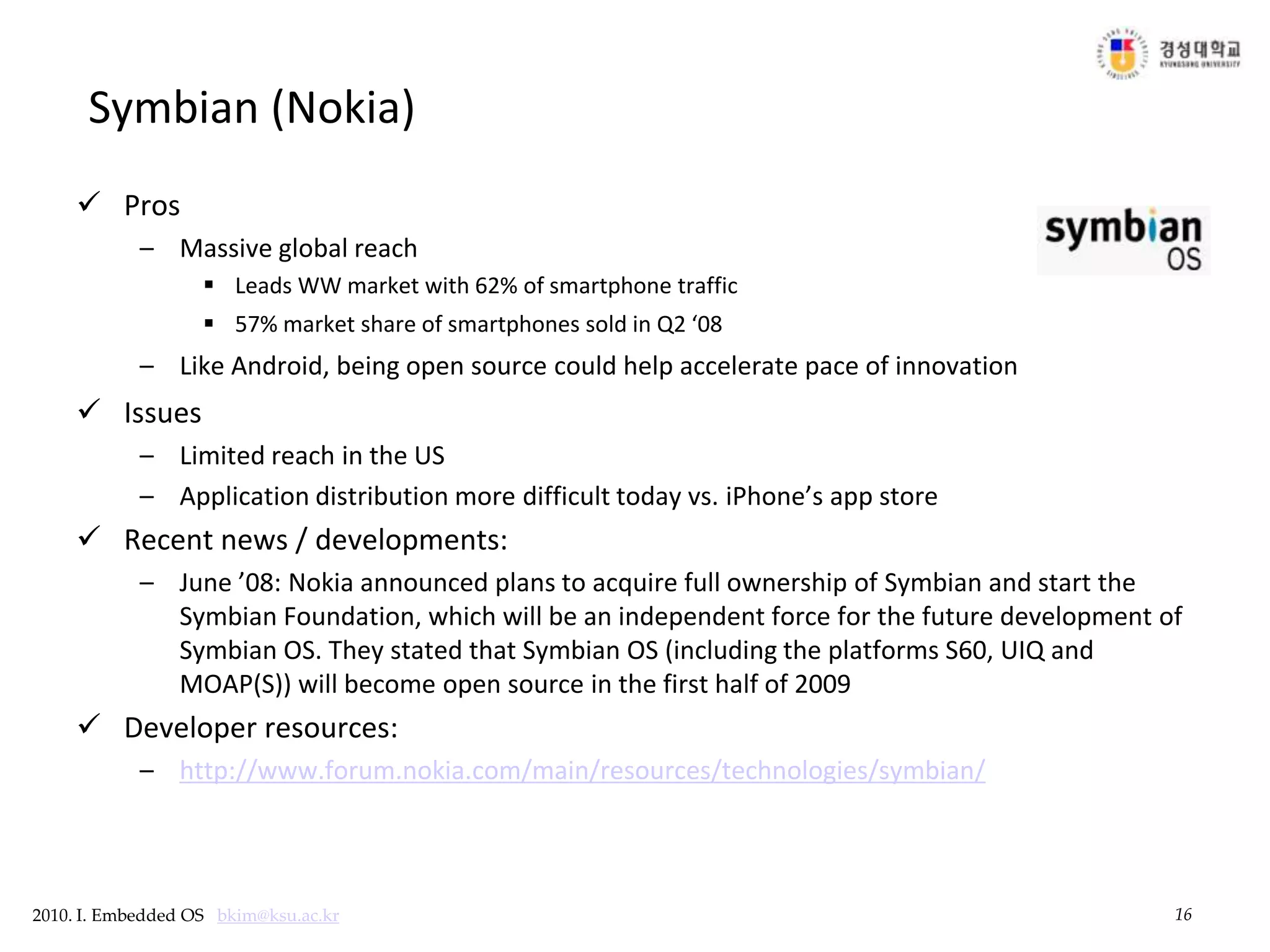 16Symbian (Nokia)ProsMassive global reachLeads WW market with 62% of smartphone traffic 57% market share of smartphones sold in Q2 ‘08Like Android, being open source could help accelerate pace of innovationIssuesLimited reach in the USApplication distribution more difficult today vs. iPhone’s app store Recent news / developments:June ’08: Nokia announced plans to acquire full ownership of Symbian and start the Symbian Foundation, which will be an independent force for the future development of Symbian OS. They stated that Symbian OS (including the platforms S60, UIQ and MOAP(S)) will become open source in the first half of 2009Developer resources:http://www.forum.nokia.com/main/resources/technologies/symbian/
