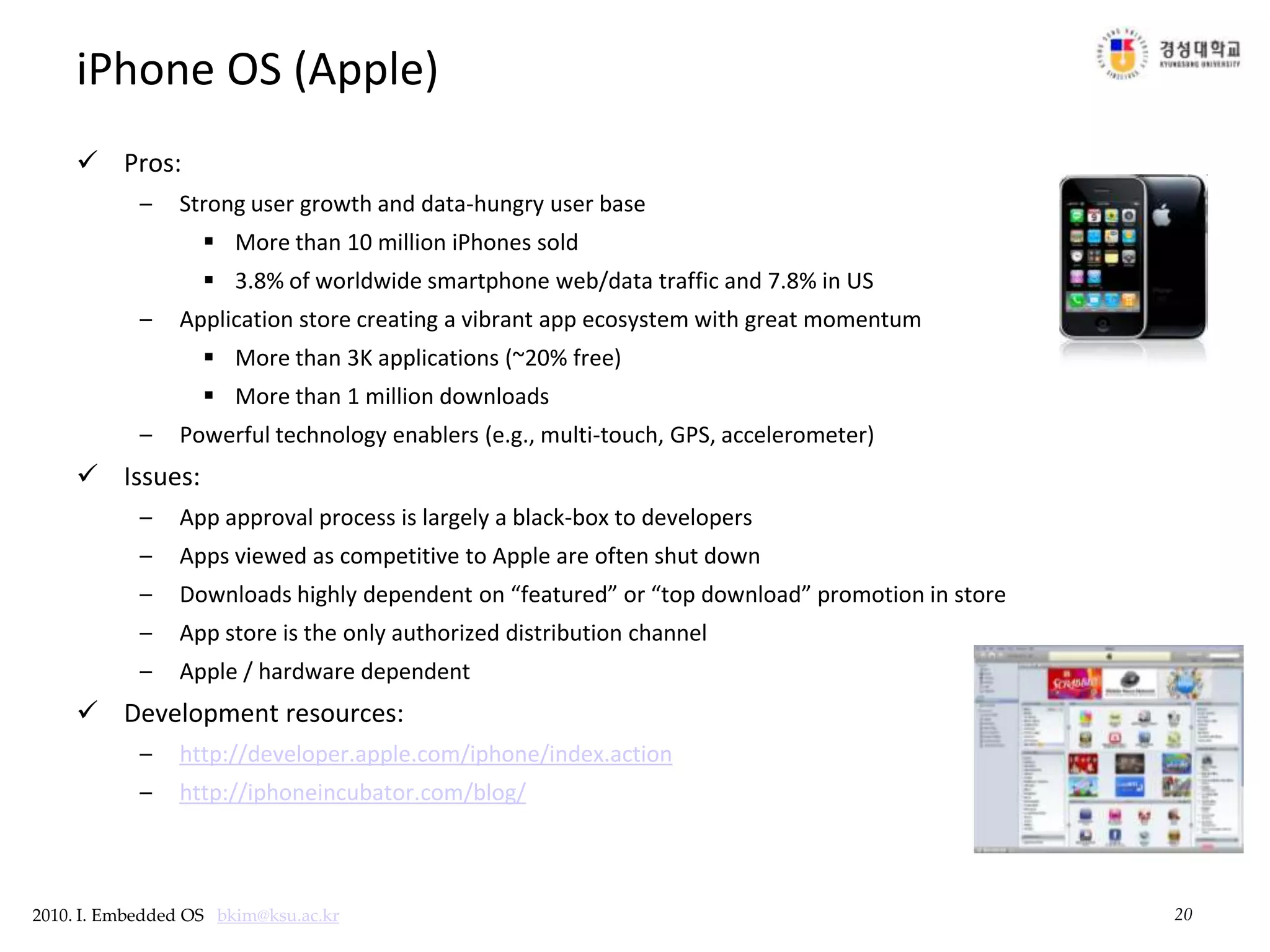 20iPhone OS (Apple)Pros:Strong user growth and data-hungry user baseMore than 10 million iPhones sold3.8% of worldwide smartphone web/data traffic and 7.8% in US Application store creating a vibrant app ecosystem with great momentumMore than 3K applications (~20% free)More than 1 million downloadsPowerful technology enablers (e.g., multi-touch, GPS, accelerometer)Issues:App approval process is largely a black-box to developersApps viewed as competitive to Apple are often shut downDownloads highly dependent on “featured” or “top download” promotion in storeApp store is the only authorized distribution channelApple / hardware dependentDevelopment resources:http://developer.apple.com/iphone/index.actionhttp://iphoneincubator.com/blog/