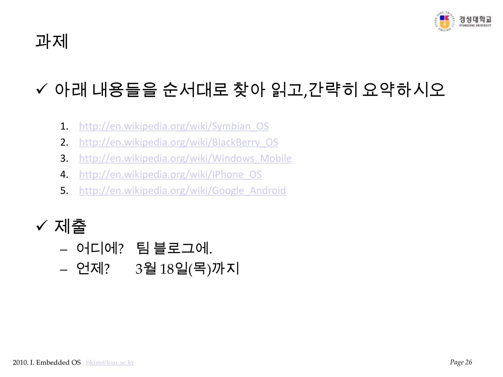 과제아래 내용들을 순서대로 찾아 읽고,간략히 요약하시오http://en.wikipedia.org/wiki/Symbian_OShttp://en.wikipedia.org/wiki/BlackBerry_OShttp://en.wikipedia.org/wiki/Windows_Mobilehttp://en.wikipedia.org/wiki/IPhone_OShttp://en.wikipedia.org/wiki/Google_Android제출어디에? 	팀 블로그에.언제? 	3월 18일(목)까지Page 26