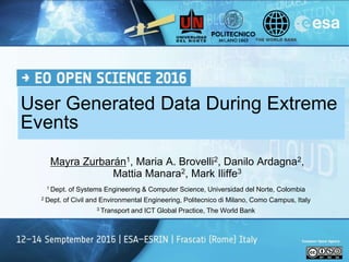 1 Dept. of Systems Engineering & Computer Science, Universidad del Norte, Colombia
2 Dept. of Civil and Environmental Engineering, Politecnico di Milano, Como Campus, Italy
3 Transport and ICT Global Practice, The World Bank
User Generated Data During Extreme
Events
Mayra Zurbarán1, Maria A. Brovelli2, Danilo Ardagna2,
Mattia Manara2, Mark Iliffe3
 