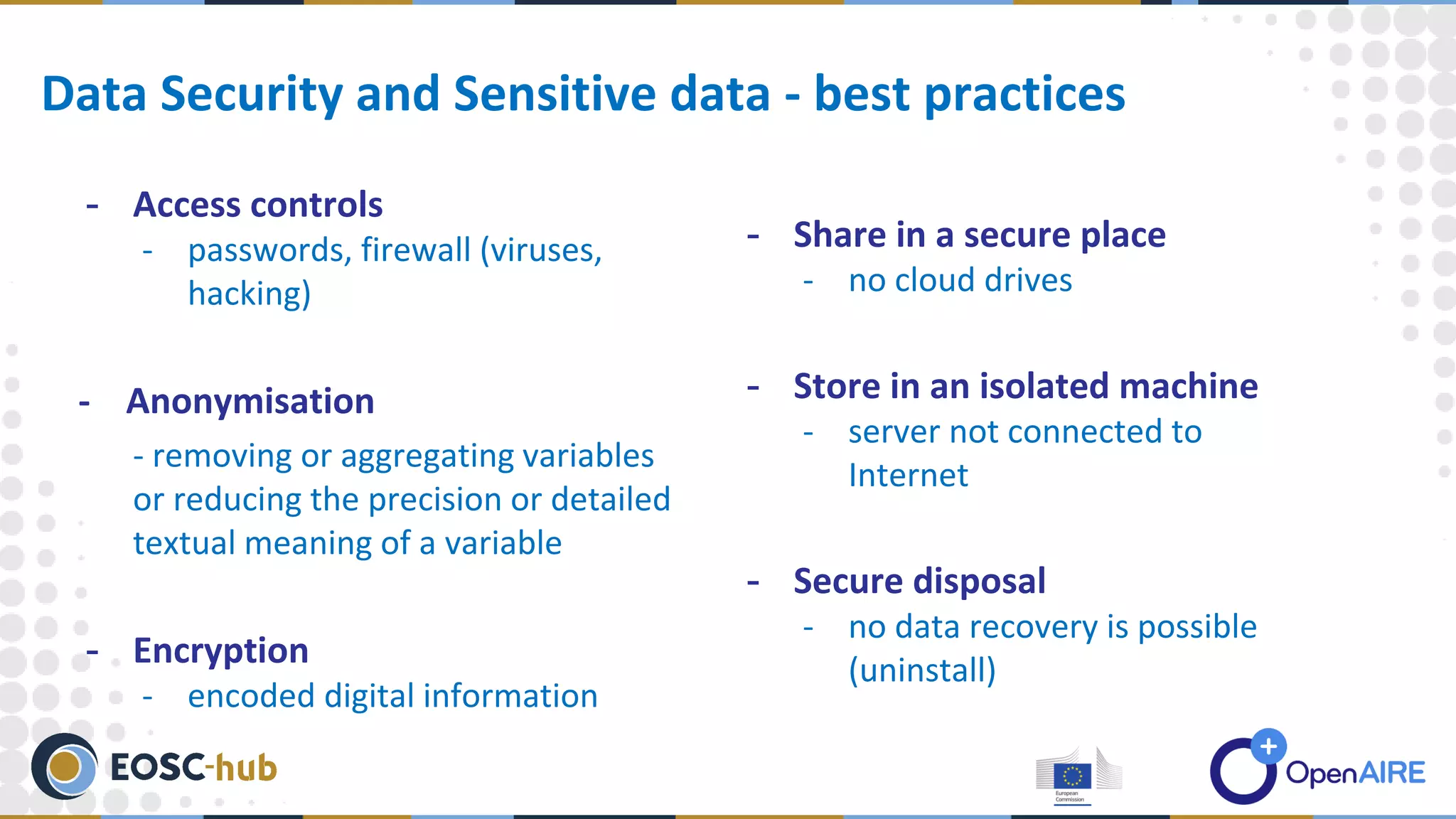 - Access controls
- passwords, firewall (viruses,
hacking)
- Anonymisation
- removing or aggregating variables
or reducing the precision or detailed
textual meaning of a variable
- Encryption
- encoded digital information
Data Security and Sensitive data - best practices
- Share in a secure place
- no cloud drives
- Store in an isolated machine
- server not connected to
Internet
- Secure disposal
- no data recovery is possible
(uninstall)
 