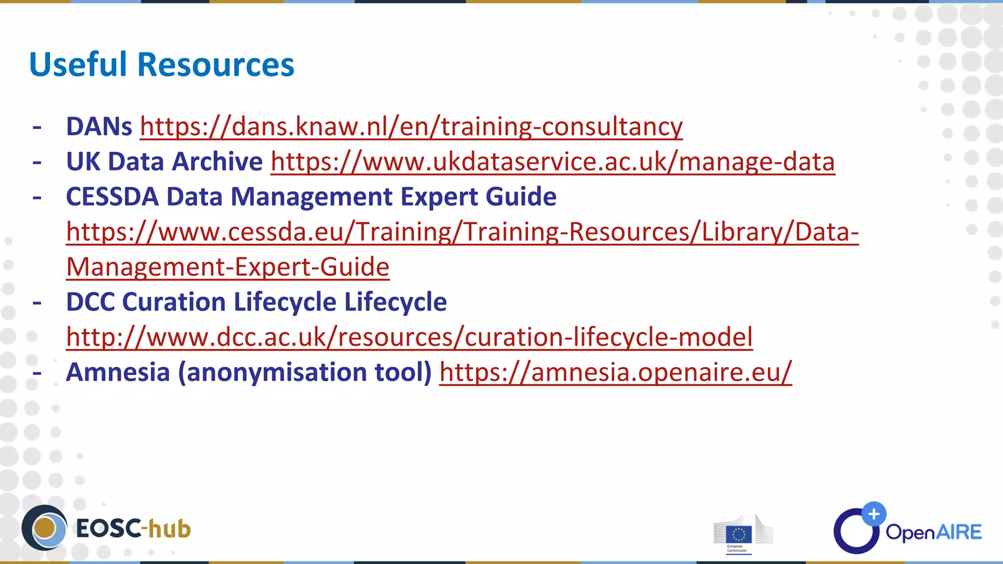 - DANs https://dans.knaw.nl/en/training-consultancy
- UK Data Archive https://www.ukdataservice.ac.uk/manage-data
- CESSDA Data Management Expert Guide
https://www.cessda.eu/Training/Training-Resources/Library/Data-
Management-Expert-Guide
- DCC Curation Lifecycle Lifecycle
http://www.dcc.ac.uk/resources/curation-lifecycle-model
- Amnesia (anonymisation tool) https://amnesia.openaire.eu/
Useful Resources
 
