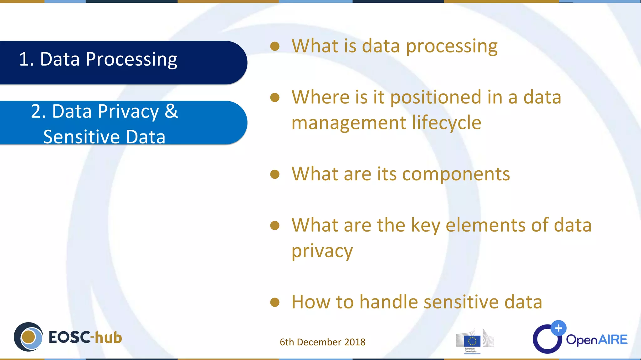 1. Data Processing
2. Data Privacy &
Sensitive Data
● What is data processing
● Where is it positioned in a data
management lifecycle
● What are its components
● What are the key elements of data
privacy
● How to handle sensitive data
6th December 2018
 