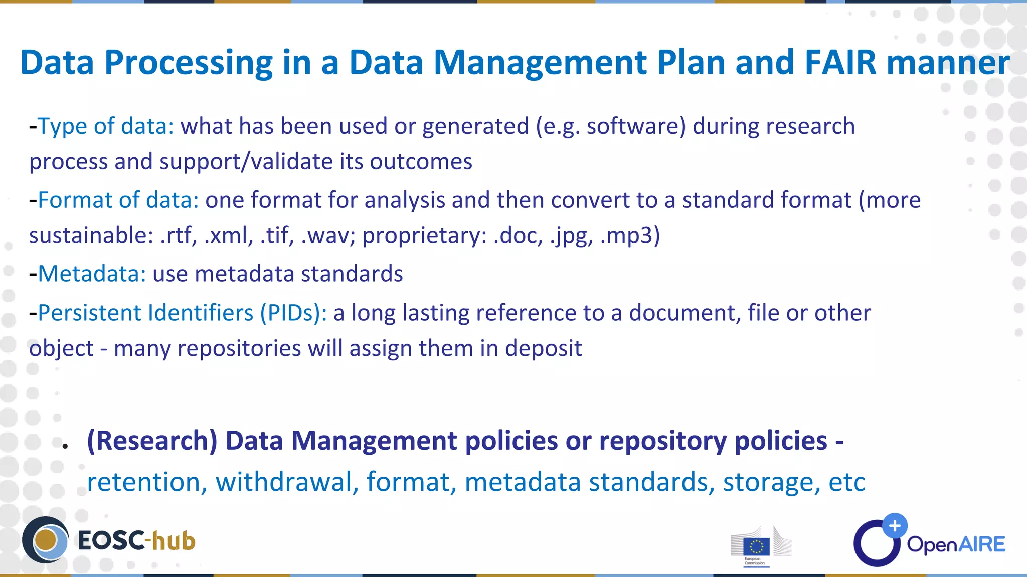 -Type of data: what has been used or generated (e.g. software) during research
process and support/validate its outcomes
-Format of data: one format for analysis and then convert to a standard format (more
sustainable: .rtf, .xml, .tif, .wav; proprietary: .doc, .jpg, .mp3)
-Metadata: use metadata standards
-Persistent Identifiers (PIDs): a long lasting reference to a document, file or other
object - many repositories will assign them in deposit
● (Research) Data Management policies or repository policies -
retention, withdrawal, format, metadata standards, storage, etc
Data Processing in a Data Management Plan and FAIR manner
 