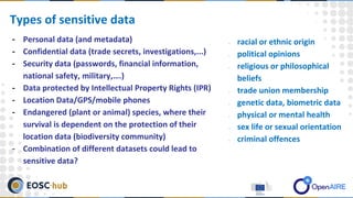 - Personal data (and metadata)
- Confidential data (trade secrets, investigations,...)
- Security data (passwords, financial information,
national safety, military,….)
- Data protected by Intellectual Property Rights (IPR)
- Location Data/GPS/mobile phones
- Endangered (plant or animal) species, where their
survival is dependent on the protection of their
location data (biodiversity community)
- Combination of different datasets could lead to
sensitive data?
Types of sensitive data
- racial or ethnic origin
- political opinions
- religious or philosophical
beliefs
- trade union membership
- genetic data, biometric data
- physical or mental health
- sex life or sexual orientation
- criminal offences
 