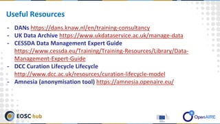 - DANs https://dans.knaw.nl/en/training-consultancy
- UK Data Archive https://www.ukdataservice.ac.uk/manage-data
- CESSDA Data Management Expert Guide
https://www.cessda.eu/Training/Training-Resources/Library/Data-
Management-Expert-Guide
- DCC Curation Lifecycle Lifecycle
http://www.dcc.ac.uk/resources/curation-lifecycle-model
- Amnesia (anonymisation tool) https://amnesia.openaire.eu/
Useful Resources
 