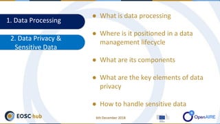 1. Data Processing
2. Data Privacy &
Sensitive Data
● What is data processing
● Where is it positioned in a data
management lifecycle
● What are its components
● What are the key elements of data
privacy
● How to handle sensitive data
6th December 2018
 