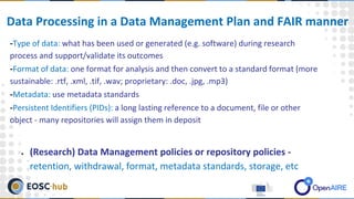 -Type of data: what has been used or generated (e.g. software) during research
process and support/validate its outcomes
-Format of data: one format for analysis and then convert to a standard format (more
sustainable: .rtf, .xml, .tif, .wav; proprietary: .doc, .jpg, .mp3)
-Metadata: use metadata standards
-Persistent Identifiers (PIDs): a long lasting reference to a document, file or other
object - many repositories will assign them in deposit
● (Research) Data Management policies or repository policies -
retention, withdrawal, format, metadata standards, storage, etc
Data Processing in a Data Management Plan and FAIR manner
 