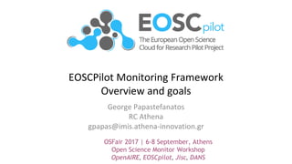 EOSCPilot Monitoring Framework
Overview and goals
George Papastefanatos
RC Athena
gpapas@imis.athena-innovation.gr
OSFair 2017 | 6-8 September, Athens
Open Science Monitor Workshop
OpenAIRE, EOSCpilot, Jisc, DANS
 