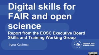 Digital skills for
FAIR and open
science
Report from the EOSC Executive Board
Skills and Training Working Group
Iryna Kuchma
 