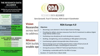 Vision
Researchers and innovators openly share data
across technologies, disciplines, and countries
to address the grand challenges of society.
Mission
RDA builds the social and technical bridges that
enable open sharing of data.
RDA Europe 4.0
Objectives
• Becoming a core element in the EU Open Science Strategy;
• Providing the skilled, voluntary resources from the EU investment to address Digital
Single Market (DSM) issues;
• Facilitating cross-disciplinary & multi-disciplinary research;
• Building, strengthening, and consolidating an RDA global community;
• Contributing to global interoperable data infrastructure;
• Democratising access to funding opportunities in data infrastructures &
interoperability through a cascading grant mechanism
• Driving the process of RDA ICT Technical Specifications in Europe;
• Developing a sustainable path for the RDA in Europe;
Duration: 27 months from 1 March 2018
Sara Garavelli, Trust-IT Services, RDA Europe 4 Coordinator
 