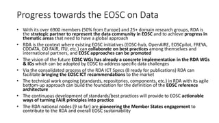 Progress towards the EOSC on Data
• With its over 6900 members (50% from Europe) and 25+ domain research groups, RDA is
the strategic partner to represent the data community in EOSC and to achieve progress in
thematic areas that need to have a global approach
• RDA is the context where existing EOSC initiatives (EOSC-hub, OpenAIRE, EOSCpilot, FREYA,
CODATA, GO FAIR, ITU, etc.) can collaborate on best practices among themselves and
international partners, and EOSC approaches can be promoted
• The vision of the future EOSC WGs has already a concrete implementation in the RDA WGs
& IGs which can be adopted by EOSC to address specific data challenges
• Via the consolidated process of the RDA ICT Specs (8 ready for publications) RDA can
facilitate bringing the EOSC ICT recommendations to the market
• The technical work ongoing (standards, repositories, components, etc.) in RDA with its agile
bottom-up approach can build the foundation for the definition of the EOSC reference
architecture
• The continuous development of standards/best practices will provide to EOSC actionable
ways of turning FAIR principles into practice
• The RDA national nodes (9 so far) are pioneering the Member States engagement to
contribute to the RDA and overall EOSC sustainability
 