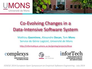 Co-­‐Evolving	
  Changes	
  in	
  a
Data-­‐Intensive	
  So3ware	
  System
Mathieu	
  Goeminne,	
  Alexandre	
  Decan,	
  Tom	
  Mens	
  
Service	
  de	
  Génie	
  Logiciel,	
  Université	
  de	
  Mons
hDp://informaIque.umons.ac.be/genlog/projects/disse
EOSESE	
  2014	
  European	
  Open	
  Symposium	
  on	
  Empirical	
  So6ware	
  Engineering	
  -­‐	
  July	
  2014
 