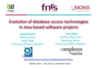 Evolu&on	of	database	access	technologies	
in	Java-based	so6ware	projects	
Loup	Meurice	
Anthony	Cleve	
Csaba	Nagy	
University	of	Namur,	Belgium	
h?p://informa&que.umons.ac.be/genlog/projects/disse	
EOSESE	2015	—	Lille,	France,	3	December	2015	
	Tom	Mens	
Mathieu	Goeminne	
Alexandre	Decan	
University	of	Mons,	Belgium	
 