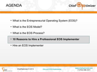 AGENDA

• What is the Entrepreneurial Operating System (EOS)?
• What is the EOS Model?
• What is the EOS Process?
• 10 Reasons to Hire a Professional EOS Implementer
• Hire an EOS Implementer

ChiefOptimizer © 2013

Hire an EOS Implementer

www.chiefoptimizer.com
+1(703) 596-1011

 
