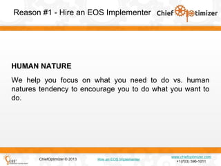 Reason #1 - Hire an EOS Implementer

HUMAN NATURE
We help you focus on what you need to do vs. human
natures tendency to encourage you to do what you want to
do.

ChiefOptimizer © 2013

Hire an EOS Implementer

www.chiefoptimizer.com
+1(703) 596-1011

 