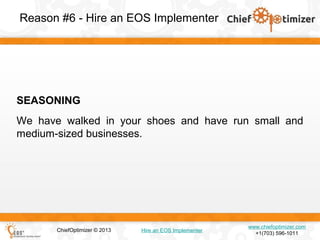 Reason #6 - Hire an EOS Implementer

SEASONING
We have walked in your shoes and have run small and
medium-sized businesses.

ChiefOptimizer © 2013

Hire an EOS Implementer

www.chiefoptimizer.com
+1(703) 596-1011

 