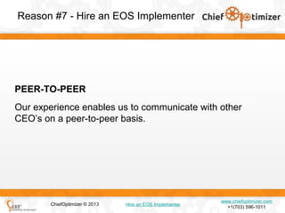 Reason #7 - Hire an EOS Implementer

PEER-TO-PEER
Our experience enables us to communicate with other
CEO’s on a peer-to-peer basis.

ChiefOptimizer © 2013

Hire an EOS Implementer

www.chiefoptimizer.com
+1(703) 596-1011

 
