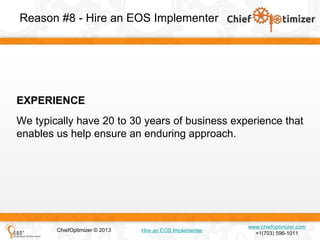Reason #8 - Hire an EOS Implementer

EXPERIENCE
We typically have 20 to 30 years of business experience that
enables us help ensure an enduring approach.

ChiefOptimizer © 2013

Hire an EOS Implementer

www.chiefoptimizer.com
+1(703) 596-1011

 