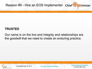Reason #9 - Hire an EOS Implementer

TRUSTED
Our name is on the line and integrity and relationships are
the goodwill that we need to create an enduring practice.

ChiefOptimizer © 2013

Hire an EOS Implementer

www.chiefoptimizer.com
+1(703) 596-1011

 