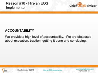 Reason #10 - Hire an EOS
Implementer

ACCOUNTABILITY
We provide a high level of accountability. We are obsessed
about execution, traction, getting it done and concluding.

ChiefOptimizer © 2013

Hire an EOS Implementer

www.chiefoptimizer.com
+1(703) 596-1011

 